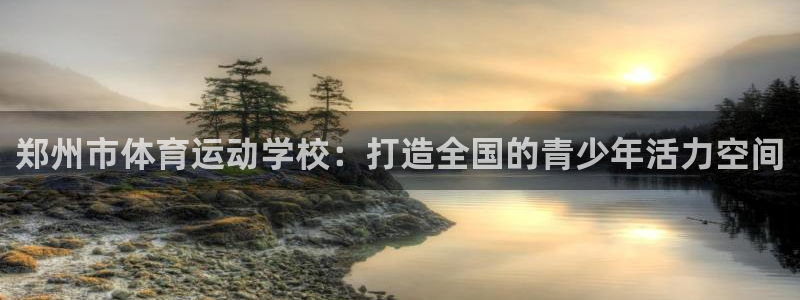 vsport体育官方正版app集团:郑州市体育运动学校:打造